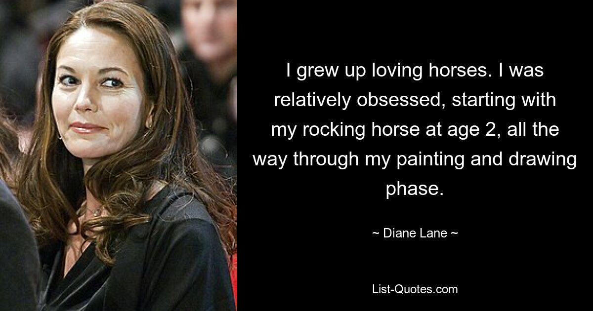 I grew up loving horses. I was relatively obsessed, starting with my rocking horse at age 2, all the way through my painting and drawing phase. — © Diane Lane