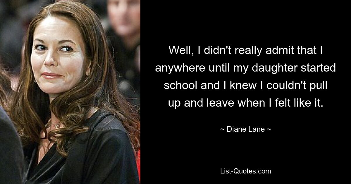 Well, I didn't really admit that I anywhere until my daughter started school and I knew I couldn't pull up and leave when I felt like it. — © Diane Lane