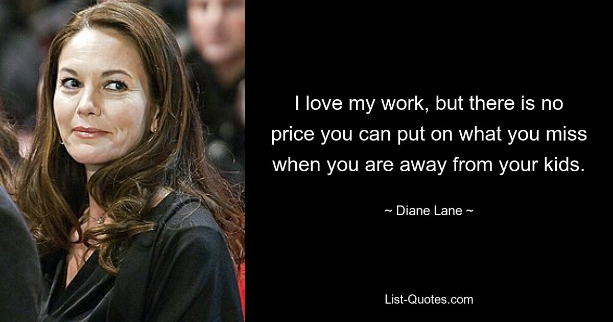 I love my work, but there is no price you can put on what you miss when you are away from your kids. — © Diane Lane