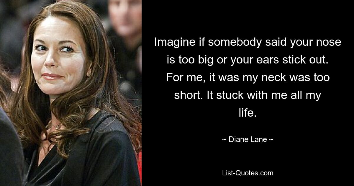 Imagine if somebody said your nose is too big or your ears stick out. For me, it was my neck was too short. It stuck with me all my life. — © Diane Lane