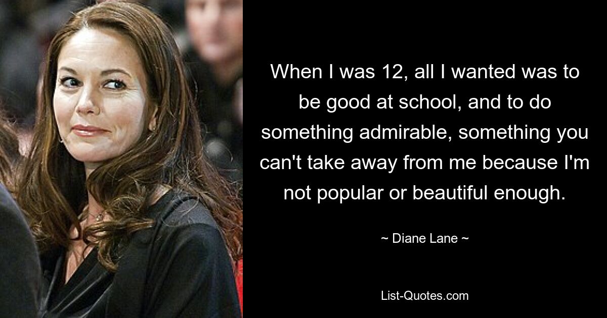 When I was 12, all I wanted was to be good at school, and to do something admirable, something you can't take away from me because I'm not popular or beautiful enough. — © Diane Lane