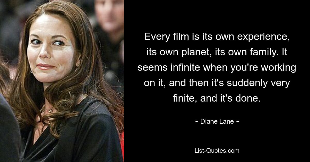 Every film is its own experience, its own planet, its own family. It seems infinite when you're working on it, and then it's suddenly very finite, and it's done. — © Diane Lane