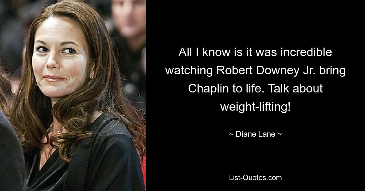 All I know is it was incredible watching Robert Downey Jr. bring Chaplin to life. Talk about weight-lifting! — © Diane Lane