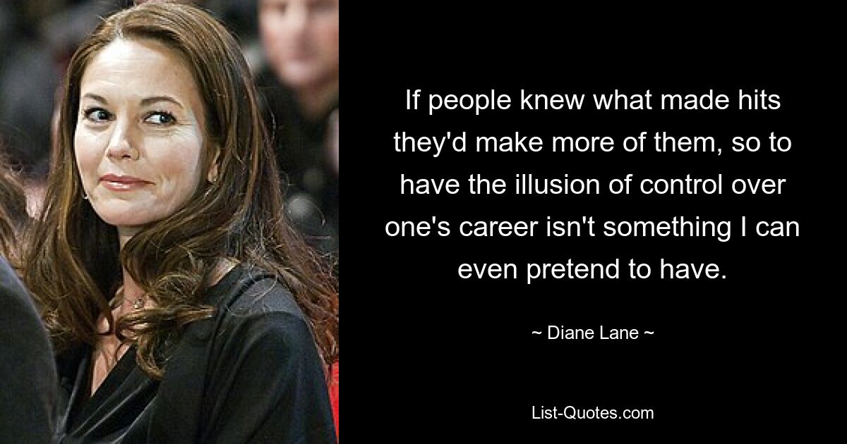 If people knew what made hits they'd make more of them, so to have the illusion of control over one's career isn't something I can even pretend to have. — © Diane Lane