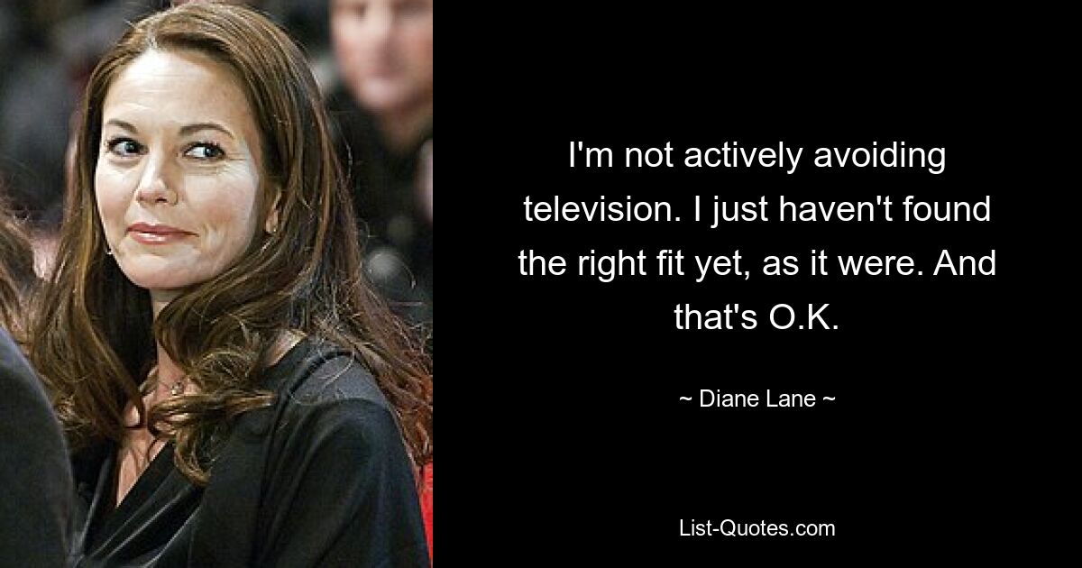 I'm not actively avoiding television. I just haven't found the right fit yet, as it were. And that's O.K. — © Diane Lane