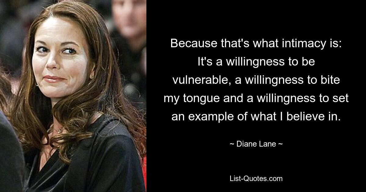 Because that's what intimacy is: It's a willingness to be vulnerable, a willingness to bite my tongue and a willingness to set an example of what I believe in. — © Diane Lane