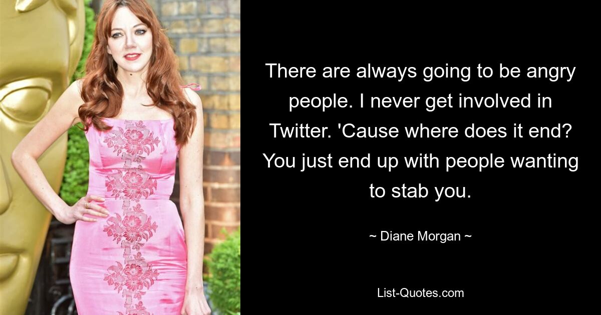 There are always going to be angry people. I never get involved in Twitter. 'Cause where does it end? You just end up with people wanting to stab you. — © Diane Morgan