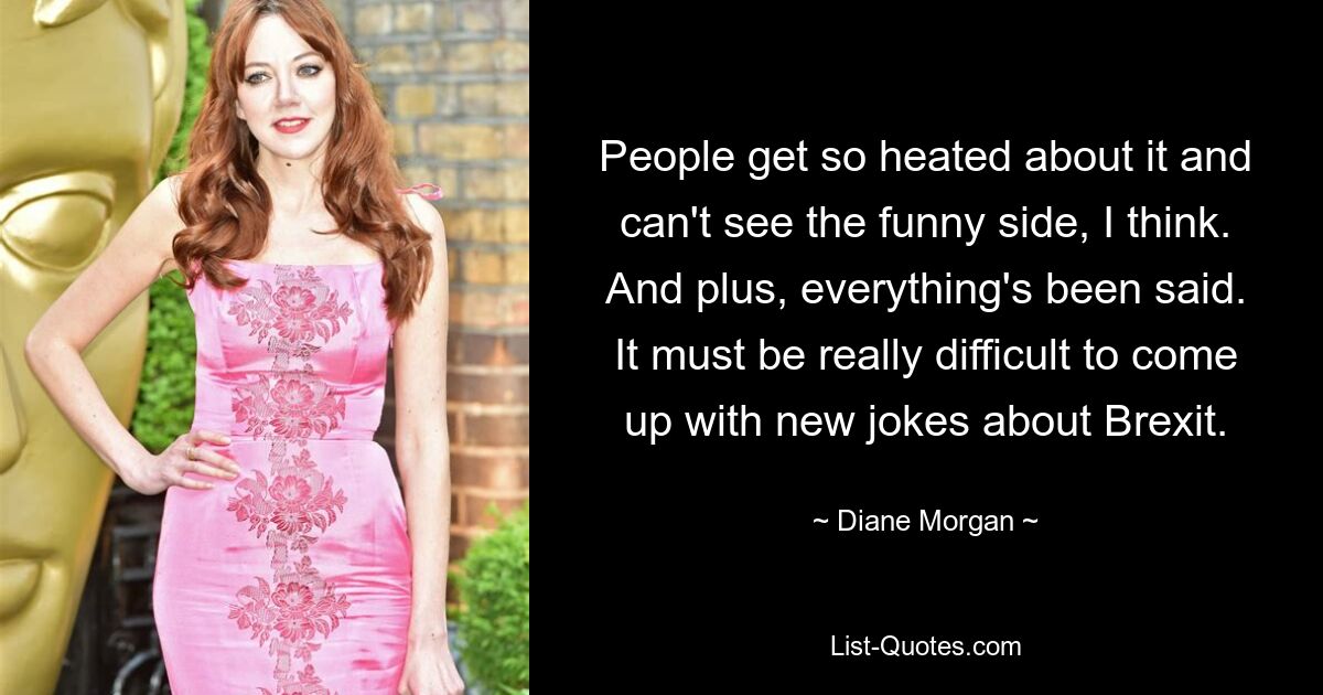 People get so heated about it and can't see the funny side, I think. And plus, everything's been said. It must be really difficult to come up with new jokes about Brexit. — © Diane Morgan