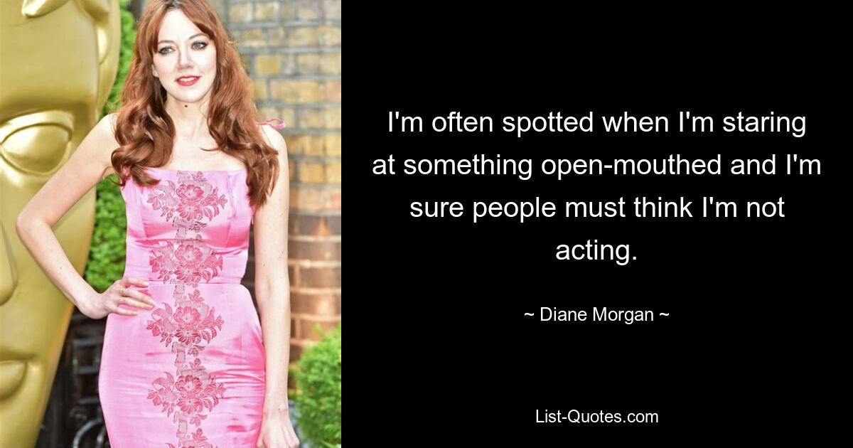 I'm often spotted when I'm staring at something open-mouthed and I'm sure people must think I'm not acting. — © Diane Morgan