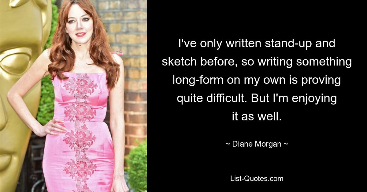 I've only written stand-up and sketch before, so writing something long-form on my own is proving quite difficult. But I'm enjoying it as well. — © Diane Morgan