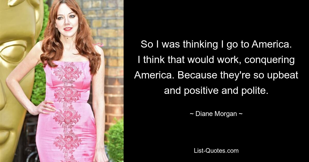 So I was thinking I go to America. I think that would work, conquering America. Because they're so upbeat and positive and polite. — © Diane Morgan