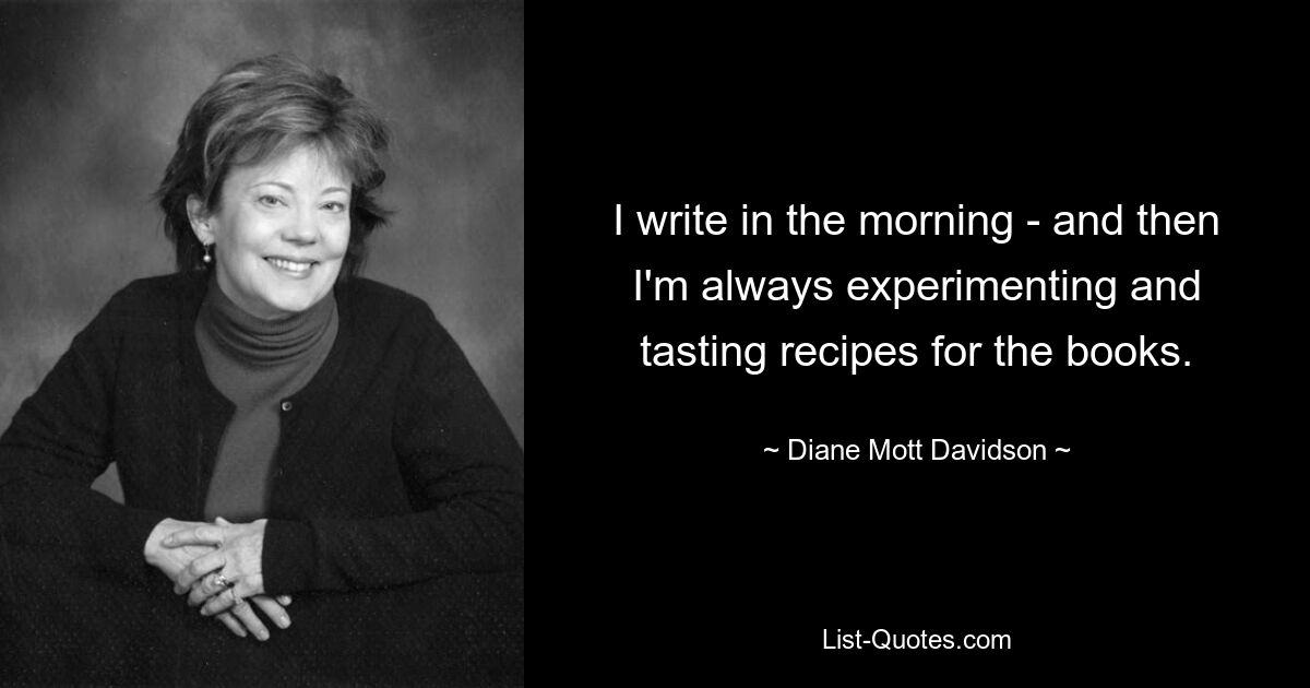 I write in the morning - and then I'm always experimenting and tasting recipes for the books. — © Diane Mott Davidson