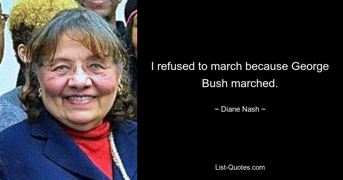 I refused to march because George Bush marched. — © Diane Nash