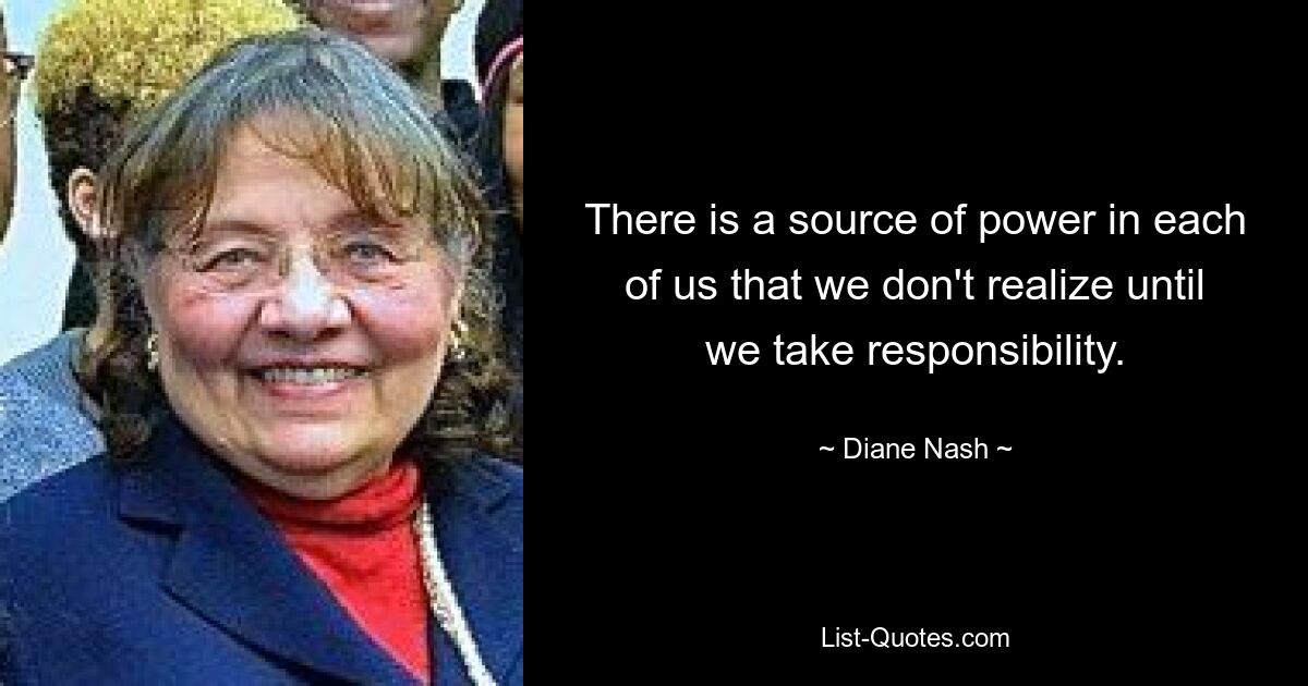 There is a source of power in each of us that we don't realize until we take responsibility. — © Diane Nash