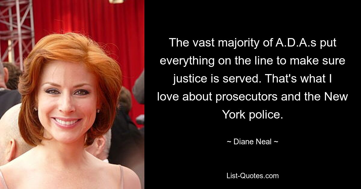 The vast majority of A.D.A.s put everything on the line to make sure justice is served. That's what I love about prosecutors and the New York police. — © Diane Neal