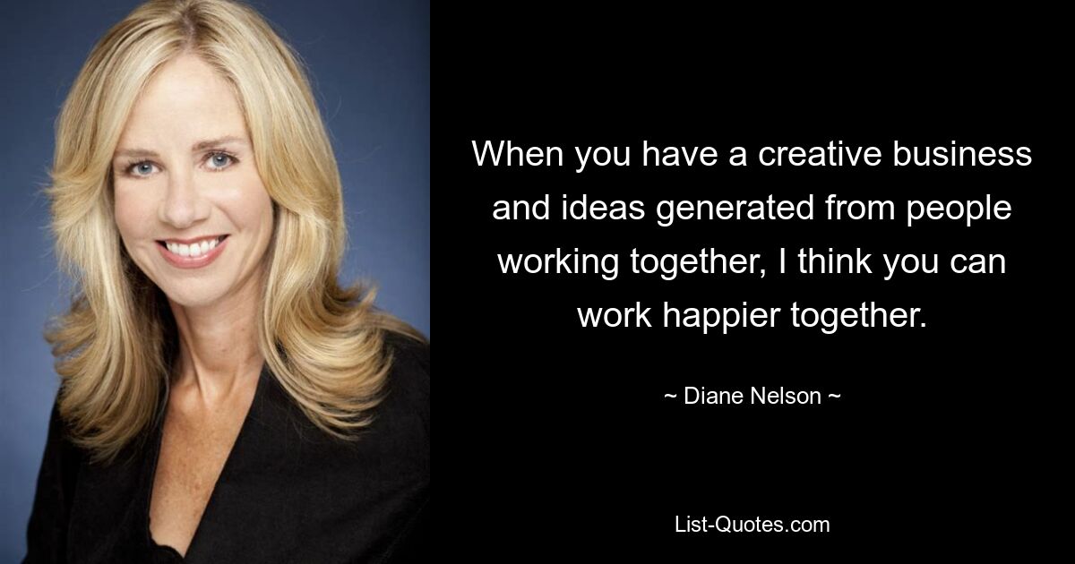 When you have a creative business and ideas generated from people working together, I think you can work happier together. — © Diane Nelson