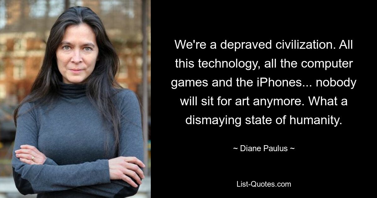 We're a depraved civilization. All this technology, all the computer games and the iPhones... nobody will sit for art anymore. What a dismaying state of humanity. — © Diane Paulus