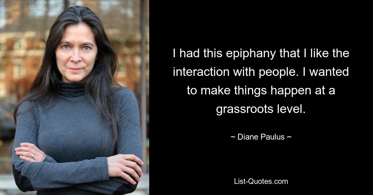 I had this epiphany that I like the interaction with people. I wanted to make things happen at a grassroots level. — © Diane Paulus