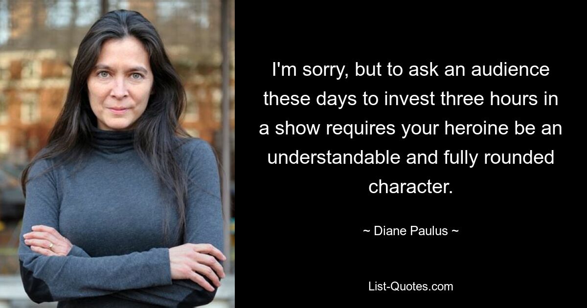 I'm sorry, but to ask an audience these days to invest three hours in a show requires your heroine be an understandable and fully rounded character. — © Diane Paulus