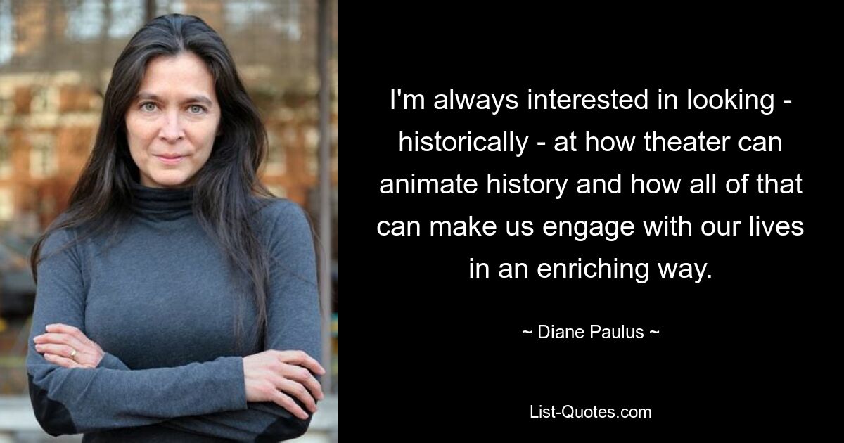 I'm always interested in looking - historically - at how theater can animate history and how all of that can make us engage with our lives in an enriching way. — © Diane Paulus