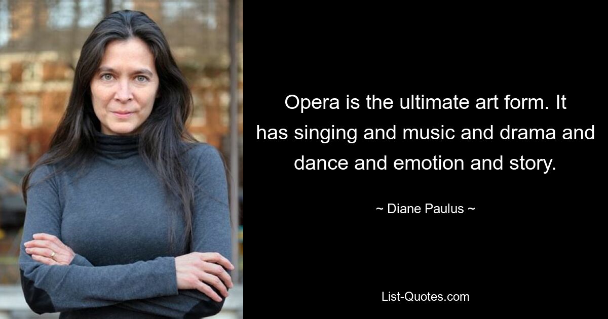 Opera is the ultimate art form. It has singing and music and drama and dance and emotion and story. — © Diane Paulus