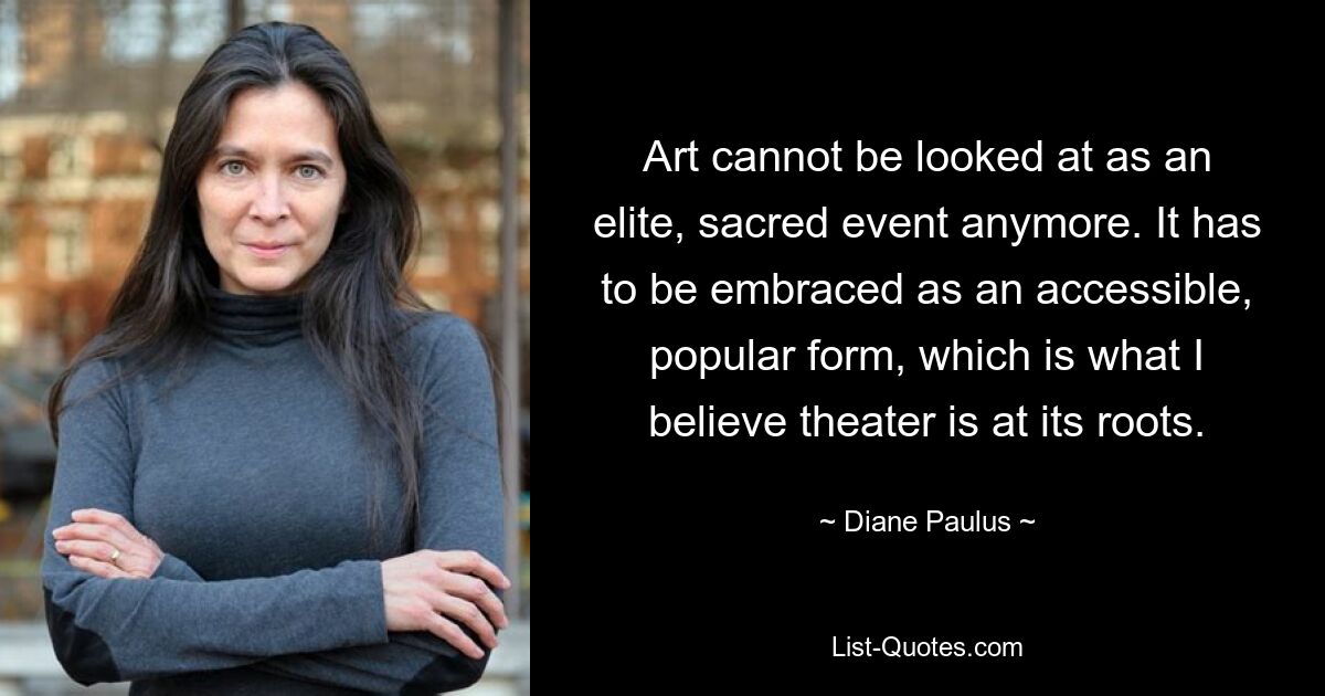 Art cannot be looked at as an elite, sacred event anymore. It has to be embraced as an accessible, popular form, which is what I believe theater is at its roots. — © Diane Paulus