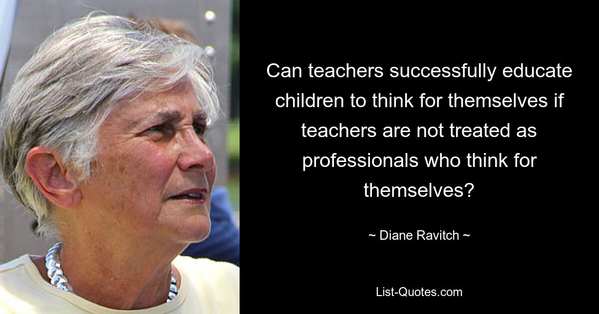 Can teachers successfully educate children to think for themselves if teachers are not treated as professionals who think for themselves? — © Diane Ravitch