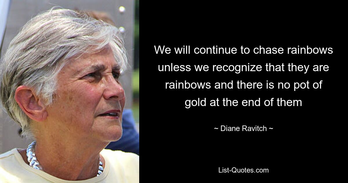 We will continue to chase rainbows unless we recognize that they are rainbows and there is no pot of gold at the end of them — © Diane Ravitch