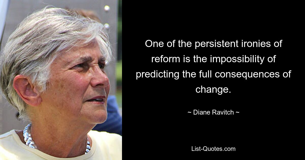 One of the persistent ironies of reform is the impossibility of predicting the full consequences of change. — © Diane Ravitch