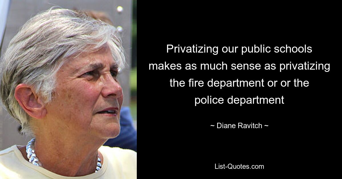 Privatizing our public schools makes as much sense as privatizing the fire department or or the police department — © Diane Ravitch