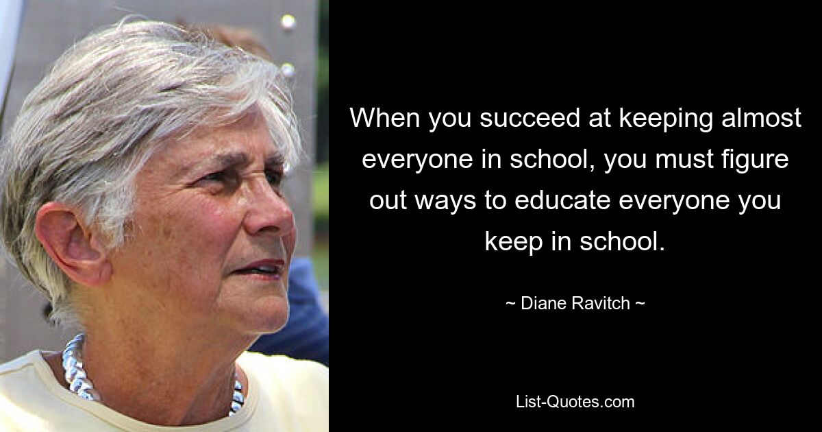 When you succeed at keeping almost everyone in school, you must figure out ways to educate everyone you keep in school. — © Diane Ravitch