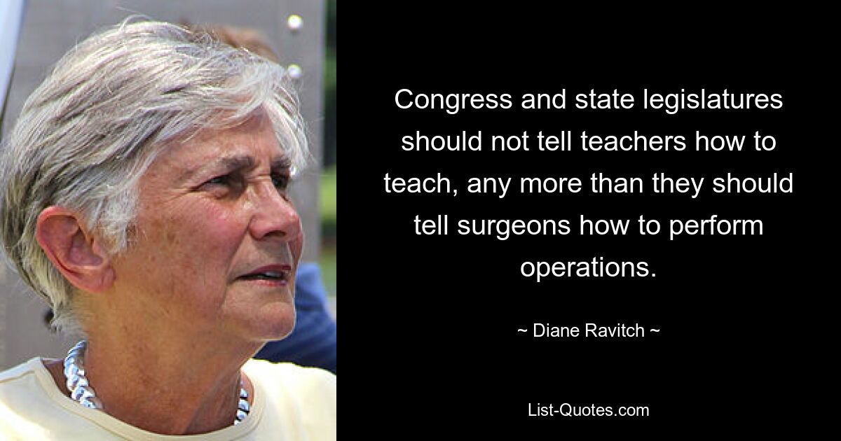 Congress and state legislatures should not tell teachers how to teach, any more than they should tell surgeons how to perform operations. — © Diane Ravitch