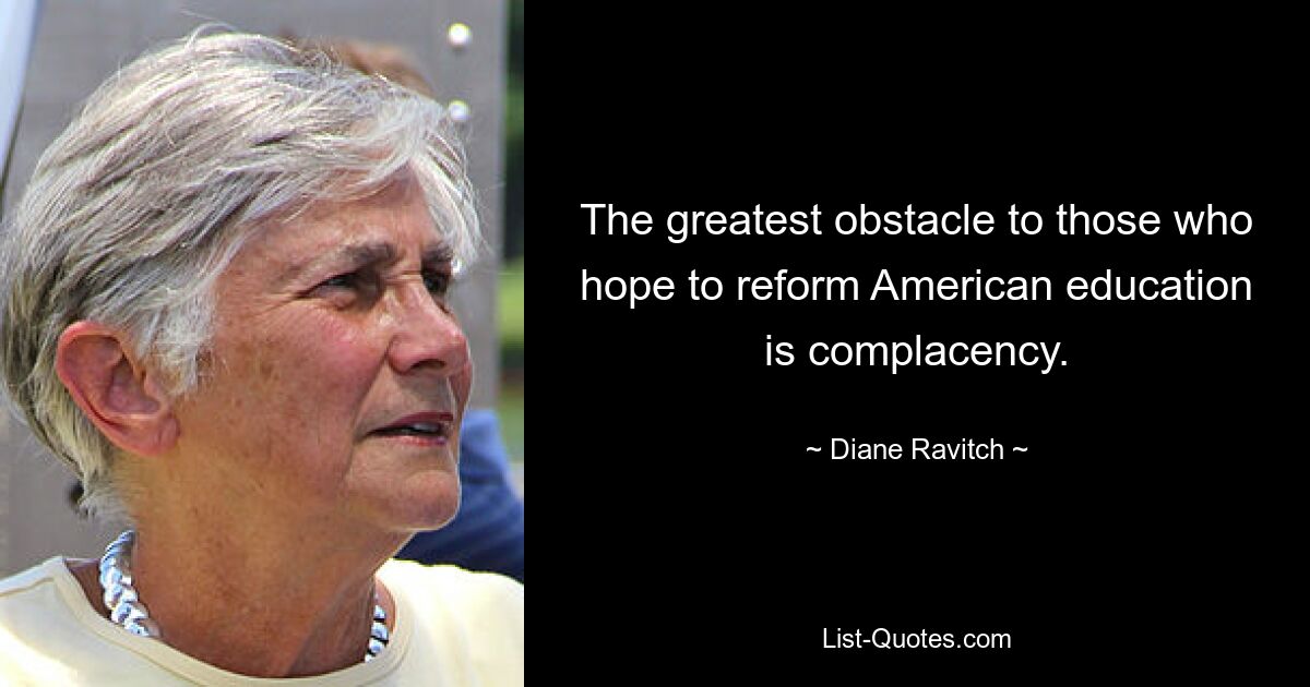 The greatest obstacle to those who hope to reform American education is complacency. — © Diane Ravitch