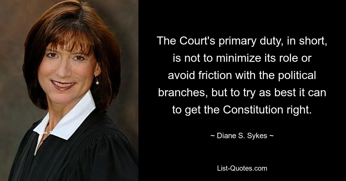 The Court's primary duty, in short, is not to minimize its role or avoid friction with the political branches, but to try as best it can to get the Constitution right. — © Diane S. Sykes