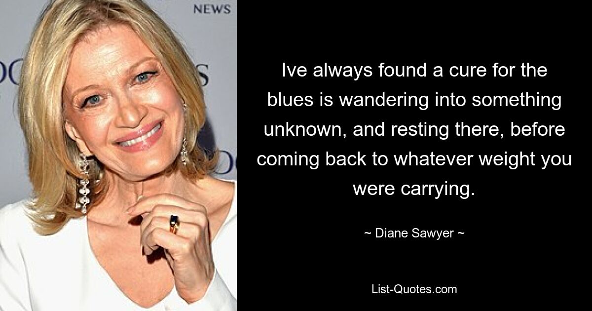 Ive always found a cure for the blues is wandering into something unknown, and resting there, before coming back to whatever weight you were carrying. — © Diane Sawyer