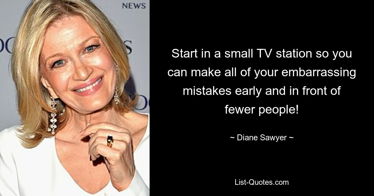 Start in a small TV station so you can make all of your embarrassing mistakes early and in front of fewer people! — © Diane Sawyer