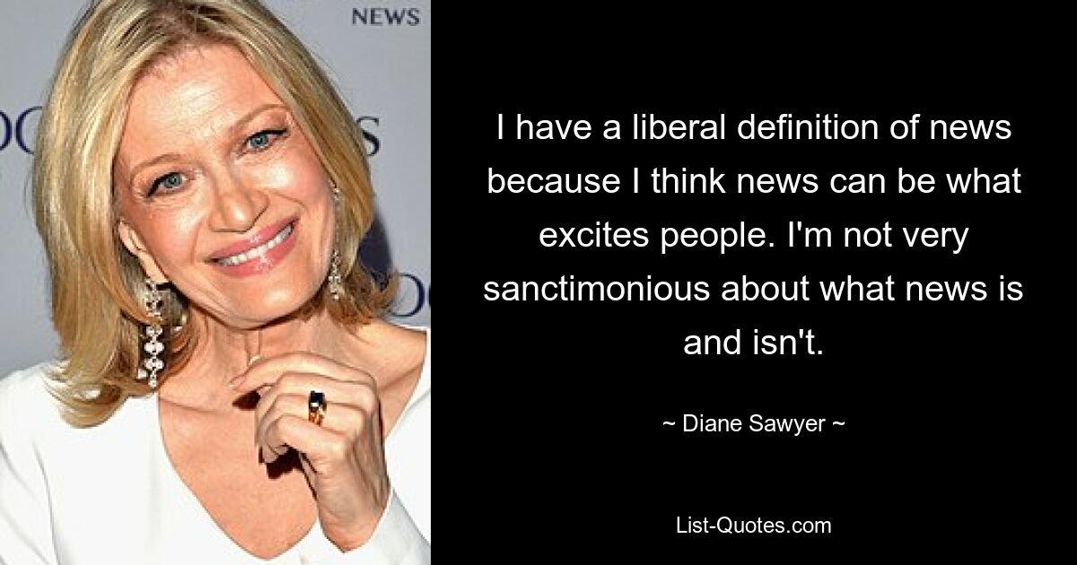 I have a liberal definition of news because I think news can be what excites people. I'm not very sanctimonious about what news is and isn't. — © Diane Sawyer