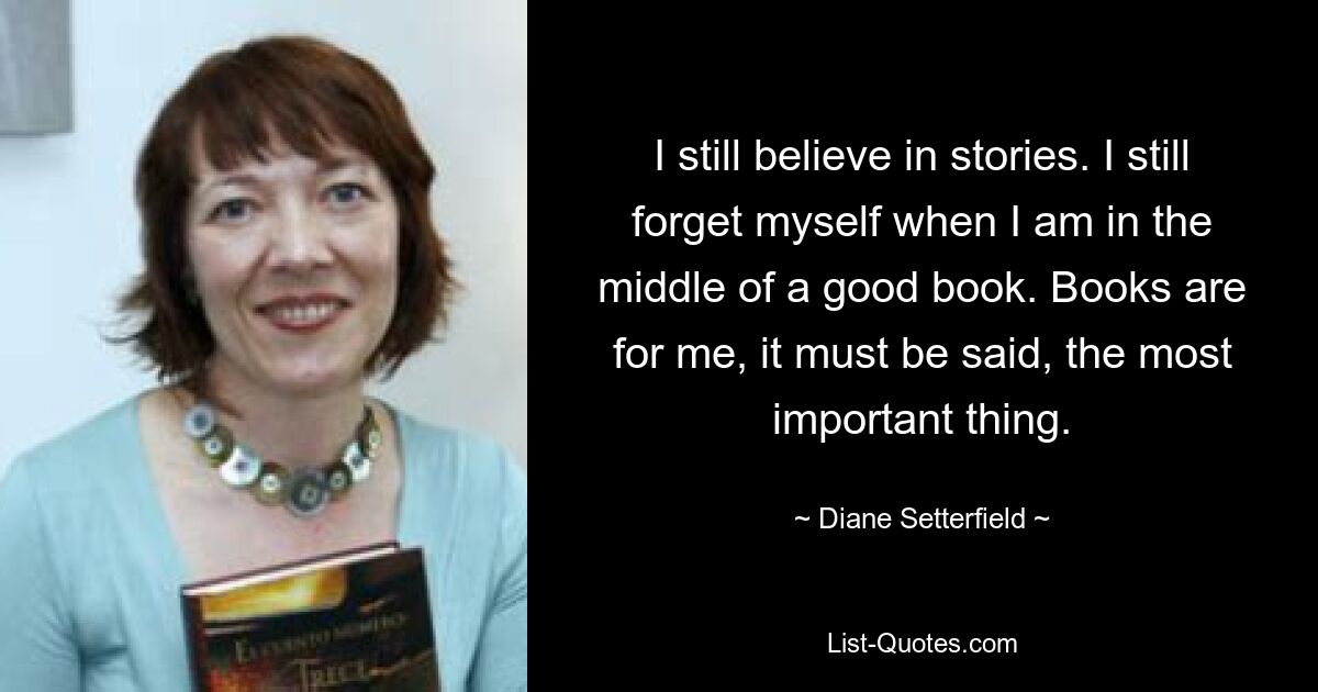 I still believe in stories. I still forget myself when I am in the middle of a good book. Books are for me, it must be said, the most important thing. — © Diane Setterfield