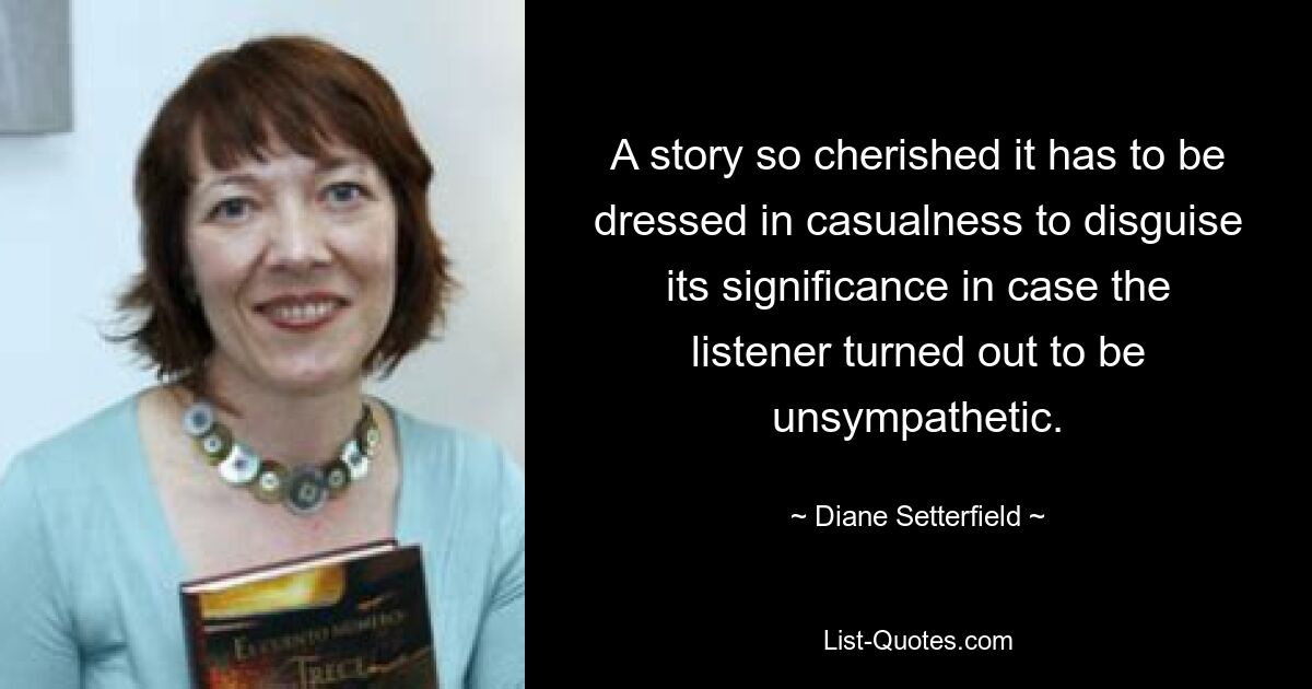 A story so cherished it has to be dressed in casualness to disguise its significance in case the listener turned out to be unsympathetic. — © Diane Setterfield