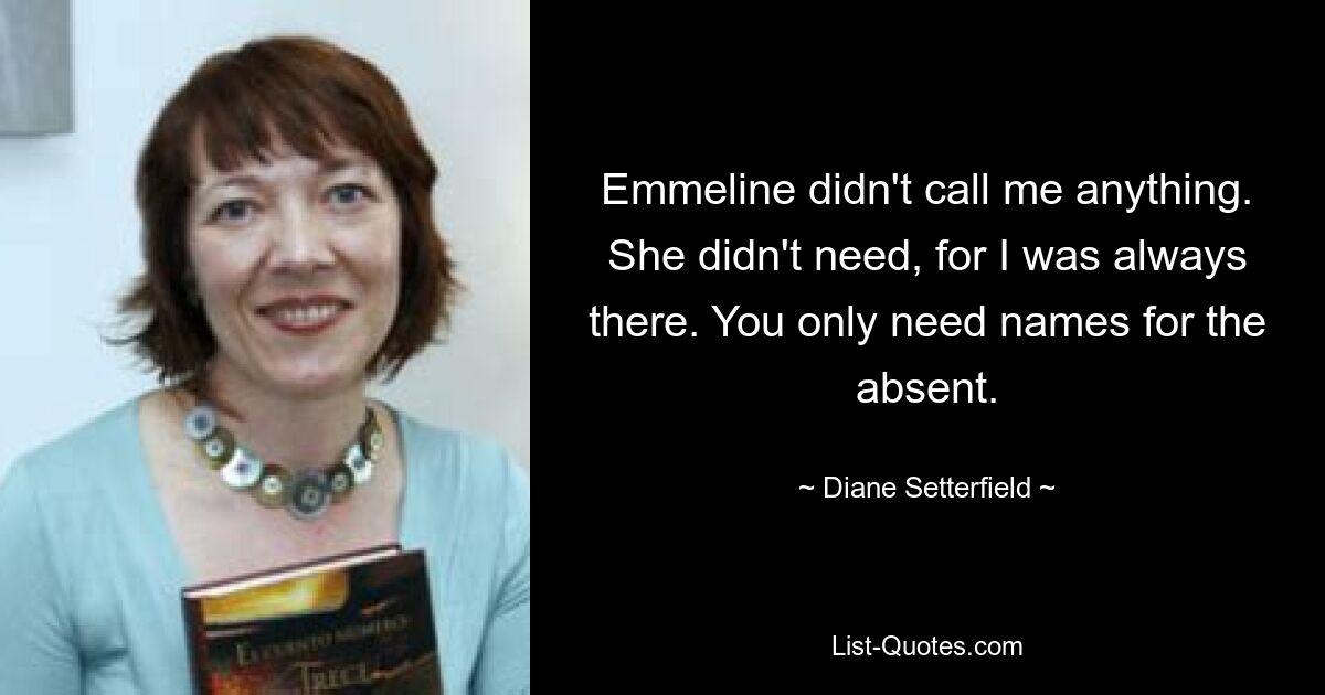 Emmeline didn't call me anything. She didn't need, for I was always there. You only need names for the absent. — © Diane Setterfield