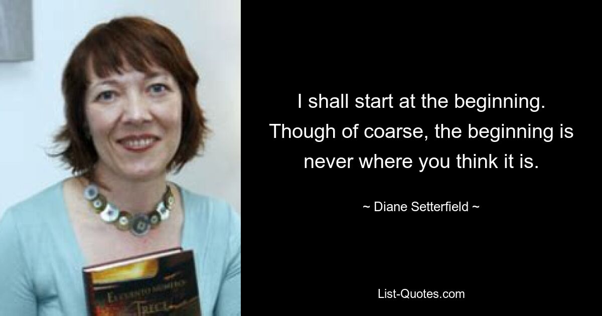 I shall start at the beginning. Though of coarse, the beginning is never where you think it is. — © Diane Setterfield