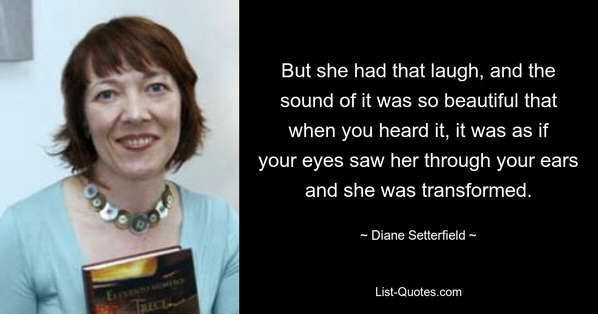 But she had that laugh, and the sound of it was so beautiful that when you heard it, it was as if your eyes saw her through your ears and she was transformed. — © Diane Setterfield