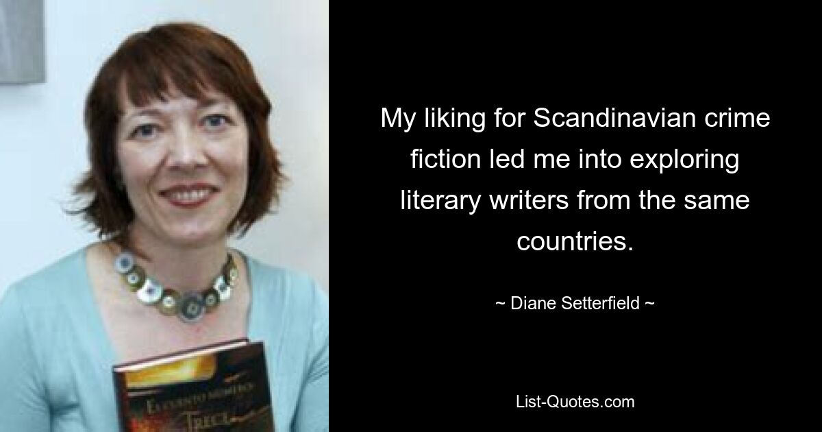 My liking for Scandinavian crime fiction led me into exploring literary writers from the same countries. — © Diane Setterfield