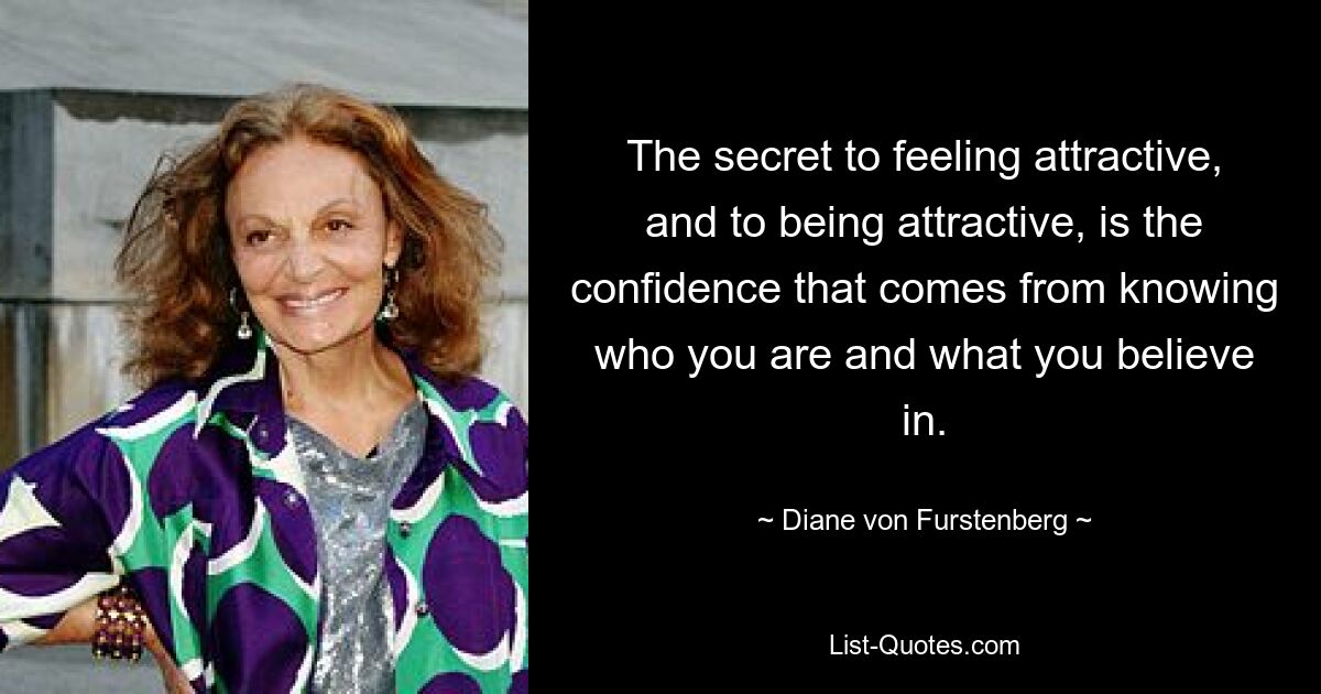 The secret to feeling attractive, and to being attractive, is the confidence that comes from knowing who you are and what you believe in. — © Diane von Furstenberg