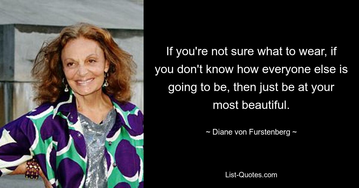 If you're not sure what to wear, if you don't know how everyone else is going to be, then just be at your most beautiful. — © Diane von Furstenberg