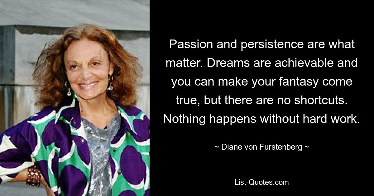 Passion and persistence are what matter. Dreams are achievable and you can make your fantasy come true, but there are no shortcuts. Nothing happens without hard work. — © Diane von Furstenberg