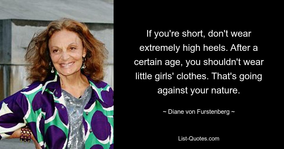 If you're short, don't wear extremely high heels. After a certain age, you shouldn't wear little girls' clothes. That's going against your nature. — © Diane von Furstenberg