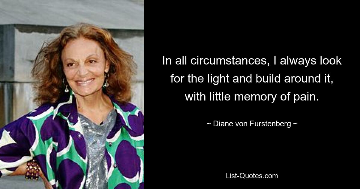 In all circumstances, I always look for the light and build around it, with little memory of pain. — © Diane von Furstenberg