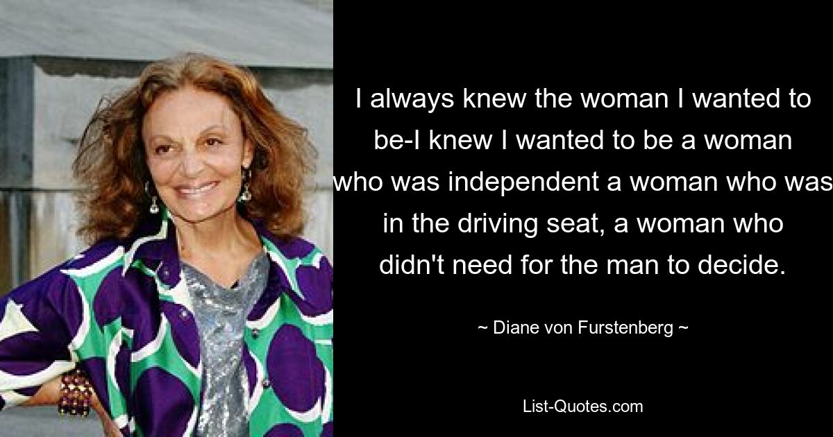 I always knew the woman I wanted to be-I knew I wanted to be a woman who was independent a woman who was in the driving seat, a woman who didn't need for the man to decide. — © Diane von Furstenberg