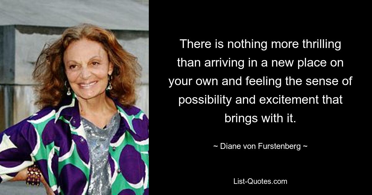 There is nothing more thrilling than arriving in a new place on your own and feeling the sense of possibility and excitement that brings with it. — © Diane von Furstenberg